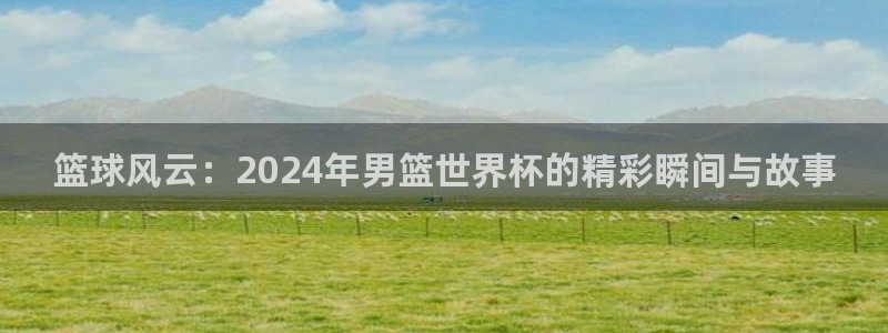 2026世界杯倒计时：篮球风云：2024年男篮世界杯的精彩瞬间与故事